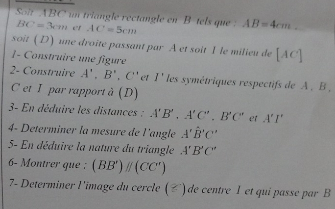 Sot ABC un triangle rectangle en B tels que : AB=4cm.
BC=3cm et AC=5cm
soit (D) une droite passant par A et soit I le milieu de [AC]
1- Construire une figure 
2- Construire A',B', C' et I' les symétriques respectifs de A , B ,
C et I par rapport à (D) 
3- En déduire les distances : A'B', A'C', B'C' et A'I'
4- Determiner la mesure de l’angle A'hat B'C'
5- En déduire la nature du triangle A'B'C'
6- Montrer que : (BB')parallel (CC')
7- Determiner l'image du cercle ( () de centre I et qui passe par B