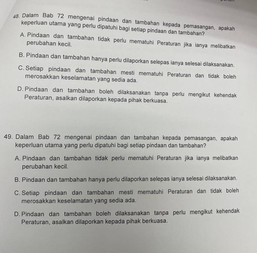 Dalam Bab 72 mengenai pindaan dan tambahan kepada pemasangan, apakah
keperluan utama yang perlu dipatuhi bagi setiap pindaan dan tambahan?
A. Pindaan dan tambahan tidak perlu mematuhi Peraturan jika ianya melibatkan
perubahan kecil.
B. Pindaan dan tambahan hanya perlu dilaporkan selepas ianya selesai dilaksanakan.
C. Setiap pindaan dan tambahan mesti mematuhi Peraturan dan tidak boleh
merosakkan keselamatan yang sedia ada.
D. Pindaan dan tambahan boleh dilaksanakan tanpa perlu mengikut kehendak
Peraturan, asalkan dilaporkan kepada pihak berkuasa.
49. Dalam Bab 72 mengenai pindaan dan tambahan kepada pemasangan, apakah
keperluan utama yang perlu dipatuhi bagi setiap pindaan dan tambahan?
A. Pindaan dan tambahan tidak perlu mematuhi Peraturan jika ianya melibatkan
perubahan kecil.
B. Pindaan dan tambahan hanya perlu dilaporkan selepas ianya selesai dilaksanakan.
C. Setiap pindaan dan tambahan mesti mematuhi Peraturan dan tidak boleh
merosakkan keselamatan yang sedia ada.
D. Pindaan dan tambahan boleh dilaksanakan tanpa perlu mengikut kehendak
Peraturan, asalkan dilaporkan kepada pihak berkuasa.