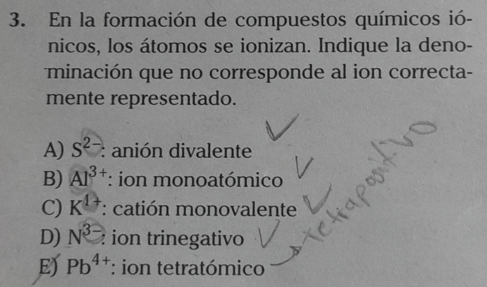 En la formación de compuestos químicos ió-
nicos, los átomos se ionizan. Indique la deno-
minación que no corresponde al ion correcta-
mente representado.
A) S^(2-) : anión divalente
B) Al^(3+) : ion monoatómico
C) K^(1+) : catión monovalente
D) N^(3-) : ion trinegativo
E) Pb^(4+) : ion tetratómico