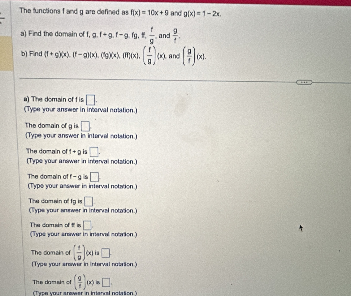 The functions f and g are defined as f(x)=10x+9 and g(x)=1-2x. 
a) Find the domain of f, 9, f+g, f-g, fg, ff,  f/g  , and  g/f . 
b) Find (f+g)(x), (f-g)(x), (fg)(x), (ff)(x), ( f/g )(x) , and ( g/f )(x). 
a) The domain of f is □. 
(Type your answer in interval notation.) 
The domain of g is □. 
(Type your answer in interval notation.) 
The domain of f+g is □. 
(Type your answer in interval notation.) 
The domain of f-g is □. 
(Type your answer in interval notation.) 
The domain of fg is □. 
(Type your answer in interval notation.) 
The domain of ff is □. 
(Type your answer in interval notation.) 
The domain of ( f/g )(x) is □. 
(Type your answer in interval notation.) 
The domain of ( g/f )(x) is □. 
(Type your answer in interval notation.)