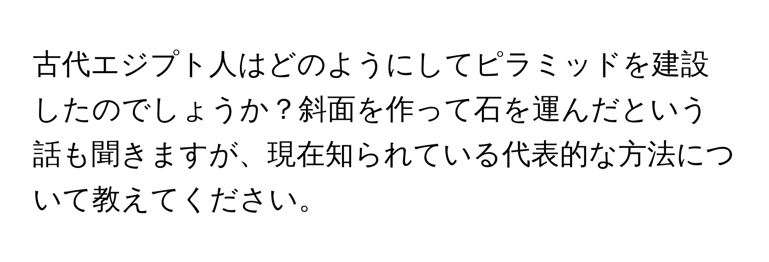 古代エジプト人はどのようにしてピラミッドを建設したのでしょうか？斜面を作って石を運んだという話も聞きますが、現在知られている代表的な方法について教えてください。