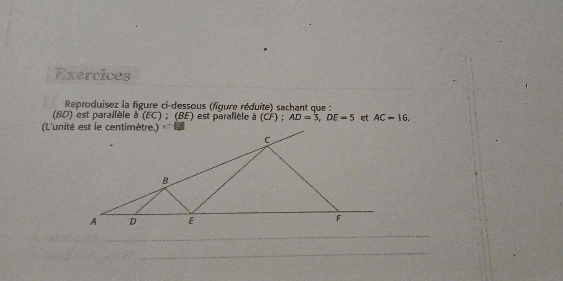 Exercices 
_ 
Reproduisez la figure ci-dessous (figure réduite) sachant que : 
(BD) est parallèle à (EC) ; (BE) est parallèle à (CF ); AD=3, DE=5 et AC=16. 
_ 
_
