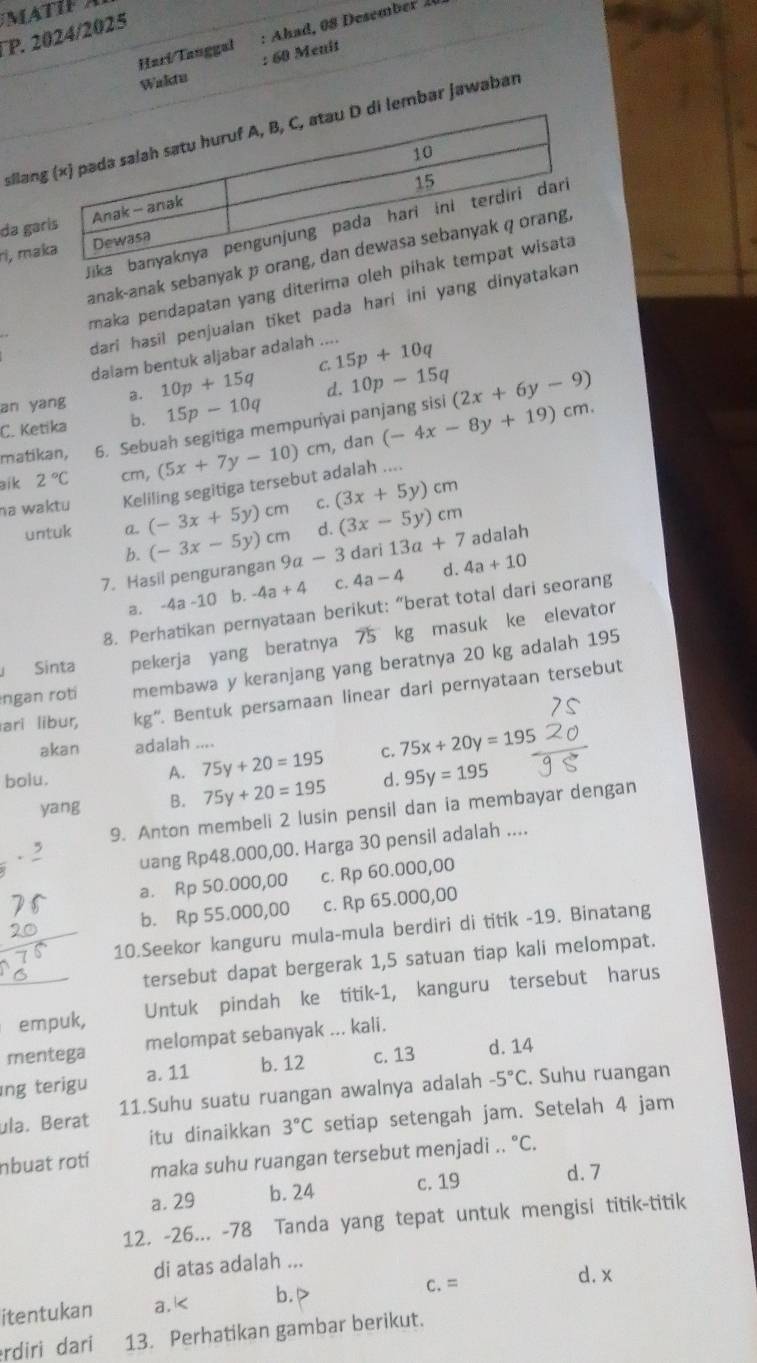 TP. 2024/2025
: 60 Menit
Harí Tauggal
Waktu
silanmbar jawaban
da ga
J
ri, ma
anak-anak sebanyak 
maka pendapatan yang diterima oleh
dari hasil penjualan tiket pada hari ini yang dinyatak
dalam bentuk aljabar adalah ....
d. 10p-15q
an yang a. 10p+15q C. 15p+10q
C. Ketika b. 15p-10q
matikan, 6. Sebuah segitiga mempunyai panjang sisi (2x+6y-9)
aik 2°C cm, (5x+7y-10)cm , dan (-4x-8y+19)cm.
na waktu Keliling segitiga tersebut adalah ....
untuk a. (-3x+5y)cm c. (3x+5y)cm
d. (3x-5y)cm
b.
7. Hasil pengurangan (-3x-5y)cm 9a-3 dari 13a+7 adalah
a. -4a-10 b. -4a+4 c. 4a-4 d. 4a+10
8. Perhatikan pernyataan berikut: “berat total dari seorang
Sinta pekerja yang beratnya 75 kg masuk ke elevator
ngan roti membawa y keranjang yang beratnya 20 kg adalah 195
ari libur, kg''. Bentuk persamaan linear dari pernyataan tersebut
akan adalah ....
A. 75y+20=195 C. 75x+20y=19
bolu. d. 95y=195
yang B. 75y+20=195
9. Anton membeli 2 lusin pensil dan ia membayar dengan.5
uang Rp48.000,00. Harga 30 pensil adalah ....
a. Rp 50.000,00 c. Rp 60.000,00
b. Rp 55.000,00 c. Rp 65.000,00
10.Seekor kanguru mula-mula berdiri di titik -19. Binatang
tersebut dapat bergerak 1,5 satuan tiap kali melompat.
empuk, Untuk pindah ke titik-1, kanguru tersebut harus
mentega melompat sebanyak ... kali.
ıng terigu a. 11 b. 12 c. 13 d. 14
ula. Berat 11.Suhu suatu ruangan awalnya adalah -5°C. Suhu ruangan
itu dinaikkan 3°C setiap setengah jam. Setelah 4 jam
nbuat roti maka suhu ruangan tersebut menjadi .. ^circ C.
a. 29 b. 24 c. 19 d. 7
12. -26... -78 Tanda yang tepat untuk mengisi titik-titik
di atas adalah ...
d. x
itentukan a. K b.▷
C.=
rdiri dari 13. Perhatikan gambar berikut.