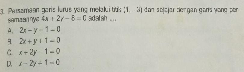 Persamaan garis lurus yang melalui titik (1,-3) dan sejajar dengan garis yang per-
samaannya 4x+2y-8=0 adalah ....
A. 2x-y-1=0
B. 2x+y+1=0
C. x+2y-1=0
D. x-2y+1=0