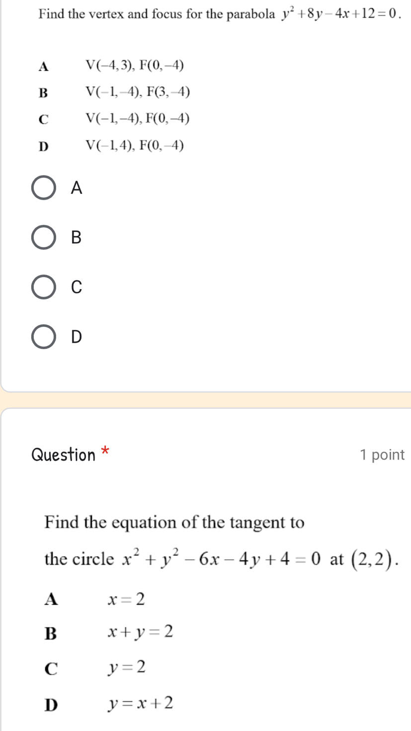 Find the vertex and focus for the parabola y^2+8y-4x+12=0.
A V(-4,3), F(0,-4)
B V(-1,-4), F(3,-4)
C V(-1,-4), F(0,-4)
D V(-1,4), F(0,-4)
A
B
C
D
Question * 1 point
Find the equation of the tangent to
the circle x^2+y^2-6x-4y+4=0 at (2,2). 
A x=2
B x+y=2
C y=2
D y=x+2