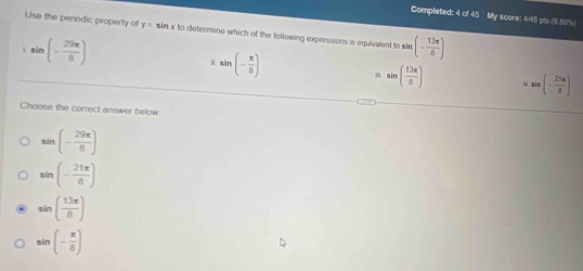 Completed: 4 of 45 My score: 4/45 pls (3.89% )
Use the periodic property of y=sin xk determine which of the following expressions is equivalent to sle (- 13π /8 )
sin (- 29π /8 )
sin (- π /8 )
sin ( 13π /8 ) sin (- 21π /6 )
Choose the correct answer below
sin (- 29π /8 )
sin (- 21π /8 )
sin ( 13π /8 )
sin (- π /8 )