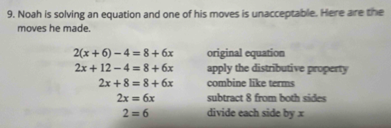 Noah is solving an equation and one of his moves is unacceptable. Here are the 
moves he made.
2(x+6)-4=8+6x original equation
2x+12-4=8+6x apply the distributive property
2x+8=8+6x combine like terms
2x=6x subtract 8 from both sides
2=6 divide each side by x