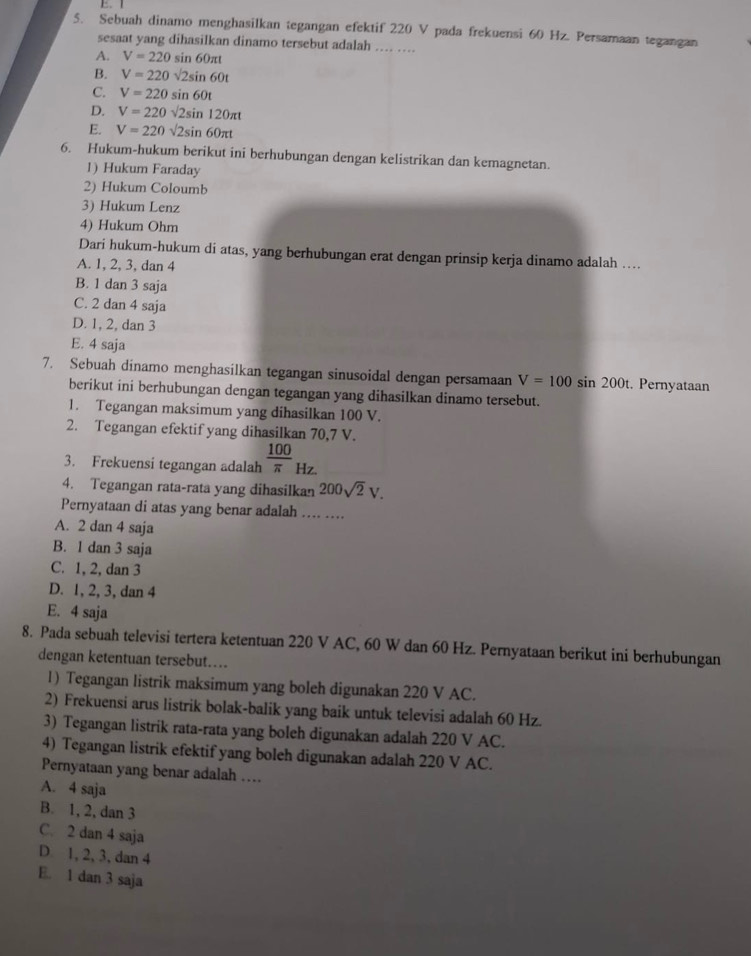 Sebuah dinamo menghasilkan tegangan efektif 220 V pada frekuensi 60 Hz. Persamaan tegangan
sesaat yang dihasilkan dinamo tersebut adalah .... ....
A. V=220sin 60π t
B. V=220sqrt(2)sin 60t
C. V=220sin 60t
D. V=220sqrt(2)sin 120π t
E. V=220sqrt(2)sin 60π t
6. Hukum-hukum berikut ini berhubungan dengan kelistrikan dan kemagnetan.
1) Hukum Faraday
2) Hukum Coloumb
3) Hukum Lenz
4) Hukum Ohm
Dari hukum-hukum di atas, yang berhubungan erat dengan prinsip kerja dinamo adalah …
A. 1, 2, 3, dan 4
B. 1 dan 3 saja
C. 2 dan 4 saja
D. 1, 2, dan 3
E. 4 saja
7. Sebuah dinamo menghasilkan tegangan sinusoidal dengan persamaan V=100sin 200t. Pernyataan
berikut ini berhubungan dengan tegangan yang dihasilkan dinamo tersebut.
1. Tegangan maksimum yang dihasilkan 100 V.
2. Tegangan efektif yang dihasilkan 70,7 V.
3. Frekuensi tegangan adalah  100/π   Hz.
4. Tegangan rata-rata yang dihasilkan 200sqrt(2)V.
Pernyataan di atas yang benar adalah
A. 2 dan 4 saja
B. 1 dan 3 saja
C. 1, 2, dan 3
D. 1, 2, 3, dan 4
E. 4 saja
8. Pada sebuah televisi tertera ketentuan 220 V AC, 60 W dan 60 Hz. Pernyataan berikut ini berhubungan
dengan ketentuan tersebut....
1) Tegangan listrik maksimum yang boleh digunakan 220 V AC.
2) Frekuensi arus listrik bolak-balik yang baik untuk televisi adalah 60 Hz.
3) Tegangan listrik rata-rata yang boleh digunakan adalah 220 V AC.
4) Tegangan listrik efektif yang boleh digunakan adalah 220 V AC.
Pernyataan yang benar adalah …
A. 4 saja
B. 1, 2, dan 3
C. 2 dan 4 saja
D 1, 2, 3, dan 4
E. 1 dan 3 saja