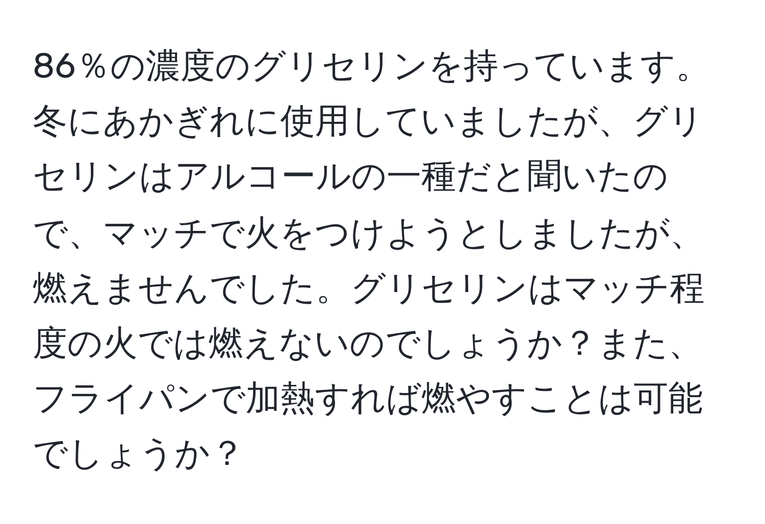 86％の濃度のグリセリンを持っています。冬にあかぎれに使用していましたが、グリセリンはアルコールの一種だと聞いたので、マッチで火をつけようとしましたが、燃えませんでした。グリセリンはマッチ程度の火では燃えないのでしょうか？また、フライパンで加熱すれば燃やすことは可能でしょうか？