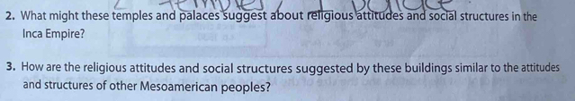 What might these temples and palaces suggest about religious attitudes and social structures in the 
Inca Empire? 
3. How are the religious attitudes and social structures suggested by these buildings similar to the attitudes 
and structures of other Mesoamerican peoples?