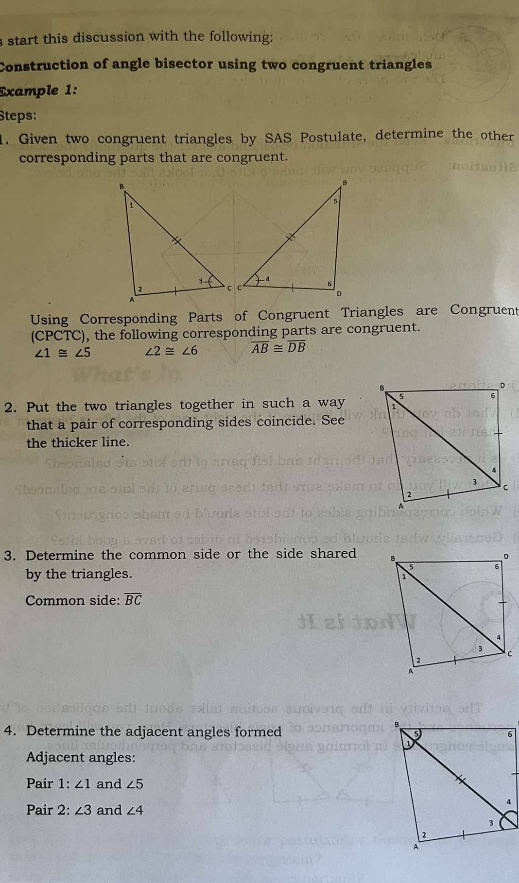 start this discussion with the following: 
Construction of angle bisector using two congruent triangles 
Example 1: 
Steps: 
1. Given two congruent triangles by SAS Postulate, determine the other 
corresponding parts that are congruent. 
Using Corresponding Parts of Congruent Triangles are Congruent 
(CPCTC), the following corresponding parts are congruent.
∠ 1≌ ∠ 5
∠ 2≌ ∠ 6
overline AB≌ overline DB
2. Put the two triangles together in such a way 
that a pair of corresponding sides coincide. See 
the thicker line. 
3. Determine the common side or the side shared 
by the triangles. 
Common side: overline BC
4. Determine the adjacent angles formed 
Adjacent angles: 
Pair 1 : ∠ 1 and ∠ 5
Pair 2: ∠ 3 and ∠ 4