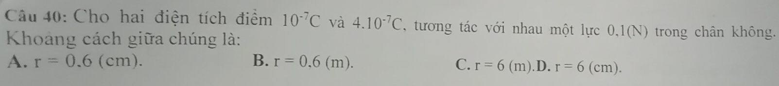 Cho hai điện tích điểm 10^(-7)C và 4.10^(-7)C , tương tác với nhau một lực 0,1(N) trong chân không.
Khoảng cách giữa chúng là:
A. r=0.6(cm). B. r=0,6(m). C. r=6(m).D. r=6(cm).