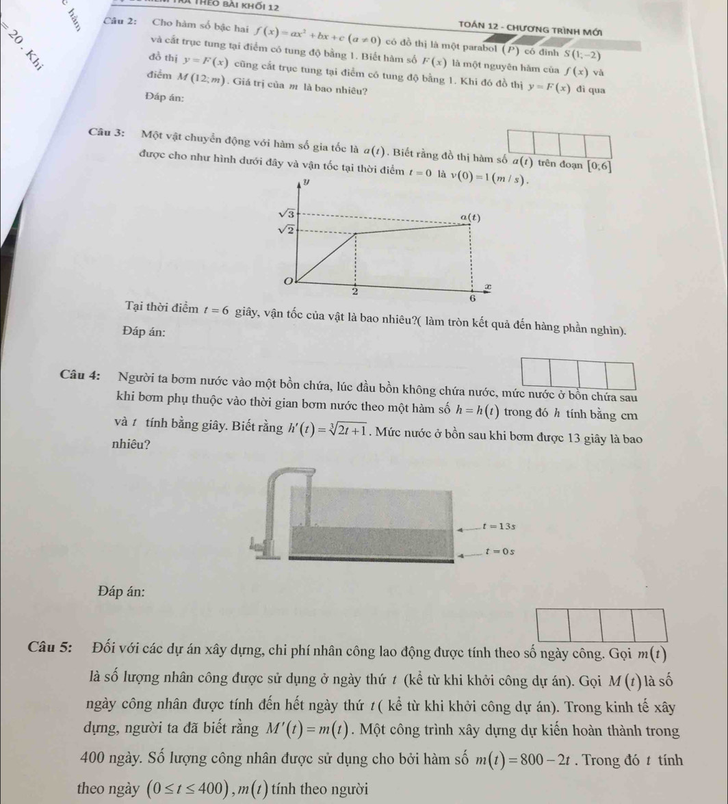 Ấ theo bài khối 12
TOÁN 12 - CHươNG TRÌNH Mới
E Câu 2: Cho hàm số bậc hai f(x)=ax^2+bx+c(a!= 0) có đồ thị là một parabol (P) có dình S(1;-2)
và cất trục tung tại điểm có tung độ bằng 1. Biết hàm số F(x) là một nguyên hàm của f(x) vù
đồ thị y=F(x) cũng cất trục tung tại điểm có tung độ bằng 1. Khi đó đồ thị y=F(x) đì qua
điểm M(12;m). Giá trị của m là bao nhiêu?
Đáp án:
Câu 3: Một vật chuyển động với hàm số gia tốc là a(t). Biết rằng đồ thị hàm số a(t) trên đoạn [0;6]
được cho như hình dưới đây và vận tốc tại thời điểm t=0 là 
Tại thời điểm t=6 giây, vận tốc của vật là bao nhiêu?( làm tròn kết quả đến hàng phần nghìn).
Đáp án:
Câu 4: Người ta bơm nước vào một bồn chứa, lúc đầu bồn không chứa nước, mức nước ở bồn chứa sau
khi bơm phụ thuộc vào thời gian bơm nước theo một hàm số h=h(t) trong đó h tính bằng cm
vàt tính bằng giây. Biết rằng h'(t)=sqrt[3](2t+1). Mức nước ở bồn sau khi bơm được 13 giây là bao
nhiêu?
t=13s
t=0s
Đáp án:
Câu 5: Đối với các dự án xây dựng, chi phí nhân công lao động được tính theo số ngày công. Gọi m(t)
là số lượng nhân công được sử dụng ở ngày thứ t (kể từ khi khởi công dự án). Gọi M(t) là số
ngày công nhân được tính đến hết ngày thứ ≠( kể từ khi khởi công dự án). Trong kinh tế xây
dựng, người ta đã biết rằng M'(t)=m(t). Một công trình xây dựng dự kiến hoàn thành trong
400 ngày. Số lượng công nhân được sử dụng cho bởi hàm số m(t)=800-2t. Trong đó t tính
theo ngày (0≤ t≤ 400),m(t) tính theo người