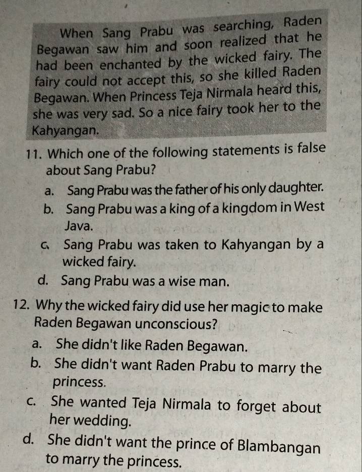 When Sang Prabu was searching, Raden
Begawan saw him and soon realized that he
had been enchanted by the wicked fairy. The
fairy could not accept this, so she killed Raden
Begawan. When Princess Teja Nirmala heard this,
she was very sad. So a nice fairy took her to the
Kahyangan.
11. Which one of the following statements is false
about Sang Prabu?
a. Sang Prabu was the father of his only daughter.
b. Sang Prabu was a king of a kingdom in West
Java.
c、 Sang Prabu was taken to Kahyangan by a
wicked fairy.
d. Sang Prabu was a wise man.
12. Why the wicked fairy did use her magic to make
Raden Begawan unconscious?
a. She didn't like Raden Begawan.
b. She didn't want Raden Prabu to marry the
princess.
c. She wanted Teja Nirmala to forget about
her wedding.
d. She didn't want the prince of Blambangan
to marry the princess.