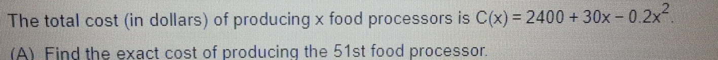 The total cost (in dollars) of producing x food processors is C(x)=2400+30x-0.2x^2. 
(A) Find the exact cost of producing the 51st food processor.