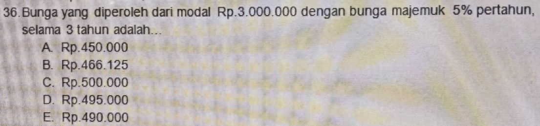 Bunga yang diperoleh dari modal Rp.3.000.000 dengan bunga majemuk 5% pertahun,
selama 3 tahun adalah...
A. Rp.450.000
B. Rp.466.125
C. Rp.500.000
D. Rp.495.000
E. Rp.490.000