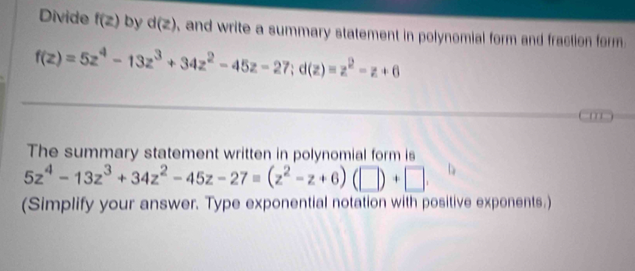 Divide f(z) by d(z) , and write a summary statement in polynomial form and fraction form
f(z)=5z^4-13z^3+34z^2-45z-27; d(z)=z^2-z+6
' 
The summary statement written in polynomial form is
5z^4-13z^3+34z^2-45z-27=(z^2-z+6)(□ )+□ , 
(Simplify your answer. Type exponential notation with positive exponents.)