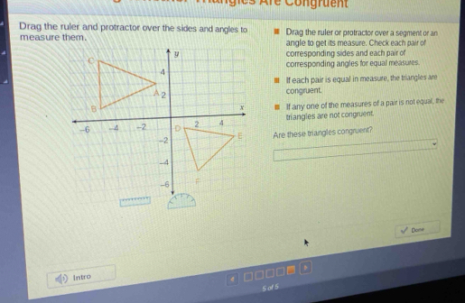 es Are Congruent 
Drag the ruler and protractor over the sides and angles to Drag the ruler or protractor over a segment or an 
measure them. angle to get its measure. Check each pair of 
corresponding sides and each pair of 
corresponding angles for equal measures. 
If each pair is equal in measure, the triangles are 
congruent. 
■ If any one of the measures of a pair is not equal, the 
triangles are not congruent. 
Are these triangles congruent? 
Dome 
Intro 
5 of 5