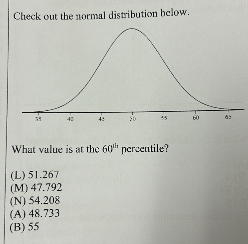 Check out the normal distribution below.
What value is at the 60^(th) percentile?
(L) 51.267
(M) 47.792
(N) 54.208
(A) 48.733
(B) 55