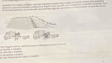 Questão 21) O plano inclinado, uma das máquinas simples majs antigas no mundo, possui uma superfície
plana em que sua inclinação configura um ángulo menor que 30° com a supertício no sentido horizontal. Esta
ferramenta participou da construção das pirâmides egípcias, permitindo a movimentação de grandes blocos
Na imagem acima, verifica-se que a utilização do plano inclinado:
c) atrapalha o projeto. b) dificulta o trabalho. a) facilita o trabalho.
d) não influencia em nada o trabalho.