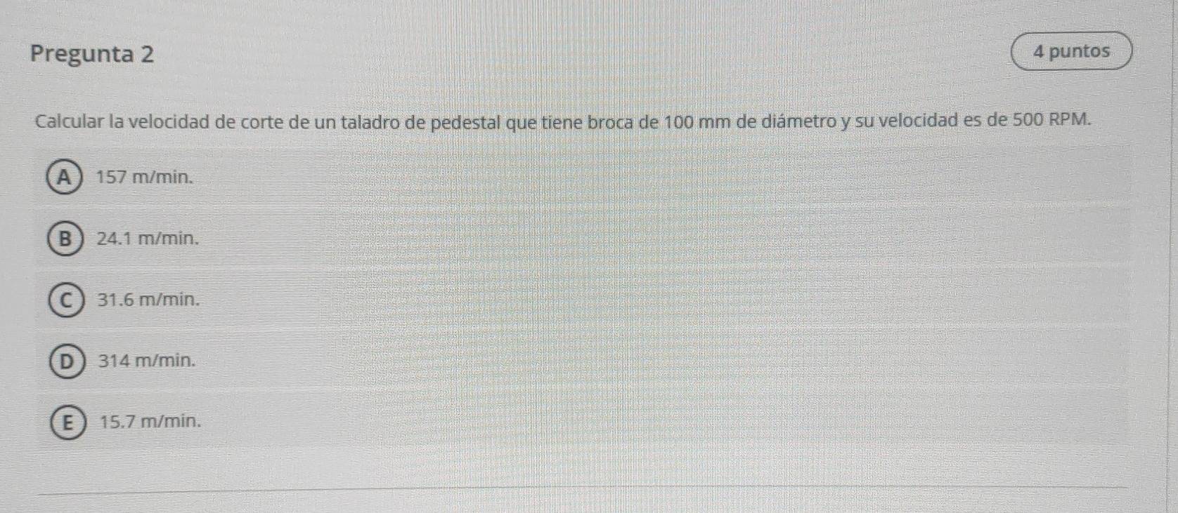 Pregunta 2 4 puntos
Calcular la velocidad de corte de un taladro de pedestal que tiene broca de 100 mm de diámetro y su velocidad es de 500 RPM.
A 157 m/min.
B  24.1 m/min.
C 31.6 m/min.
D 314 m/min.
E 15.7 m/min.