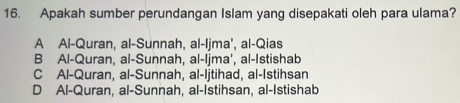 Apakah sumber perundangan Islam yang disepakati oleh para ulama?
A Al-Quran, al-Sunnah, al-Ijma’, al-Qias
B Al-Quran, al-Sunnah, al-Ijma’, al-Istishab
C Al-Quran, al-Sunnah, al-Ijtihad, al-Istihsan
D Al-Quran, al-Sunnah, al-Istihsan, al-Istishab