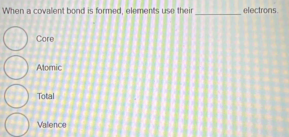 When a covalent bond is formed, elements use their _electrons.
Core
Atomic
Total
Valence