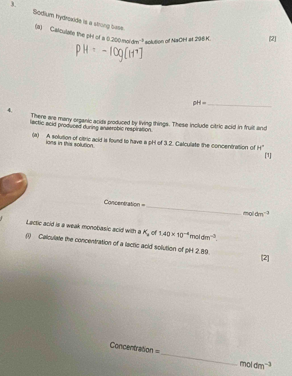 Sodium hydroxide is a strong base. 
(a) Calculate the pH of a 0.200moldm^(-3) solution of NaOH at 298 K, 
[2] 
_ pH=
4. 
There are many organic acids produced by living things. These include citric acid in fruit and 
lactic acid produced during anaerobic respiration. 
(a) A solution of citric acid is found to have a pH of 3.2. Calculate the concentration of H * 
ions in this solution. 
[1] 
_
Concentration =
moldm^(-3)
Lactic acid is a weak monobasic acid with a K_a of 1.40* 10^(-4)moldm^(-3). 
(i) Calculate the concentration of a lactic acid solution of pH 2.89. 
[2] 
_
Concentration =
moldm^(-3)