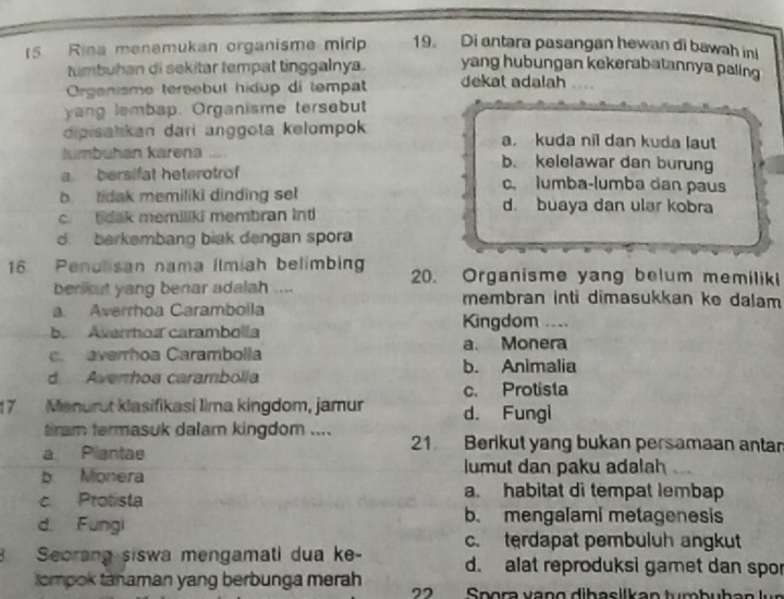 Rina menemukan organisme mirip 19. Di antara pasangan hewan di bawah in
tumbuhan di sekitar tempat tinggalnya. yang hubungan kekerabatannya paling
Organisme tersebut hidup di tempat dekat adalah
yang lembap. Organisme tersebut
dipisahkan dari anggota kelompok a. kuda nil dan kuda laut
lumbuhan karena .... b. kelelawar dan burung
a bersifat heterotrof c. lumba-lumba dan paus
b. tdak memiliki dinding set d. buaya dan ular kobra
c. bdak memiliki membran int
d. barkembang biak dengan spora
16 Penulisan nama ilmiah belimbing 20. Organisme yang belum memilik
ben kut yang benar adalah .... membran inti dimasukkan ke dalam
a. Averrhoa Carambolla
b. Averrtos carambolla Kingdom ....
a. Monera. averroa Carambolla
b. Animalia
d Averrhoa carambolia
c. Protista
17 Menurut klasifikasi Iima kingdom, jamur d. Fungi
tiram termasuk dalam kingdom .... 21 Berikut yang bukan persamaan anta
a Plantae
b Monera lumut dan paku adalah
c Protista
a. habitat di tempat lembap
d. Fungi
b. mengalami metagenesis
c. terdapat pembuluh angkut
Seorang siswa mengamati dua ke- d. alat reproduksi gamet dan spor
tompok tanaman yang berbunga merah pra va n g dibasllk an tum b u ha