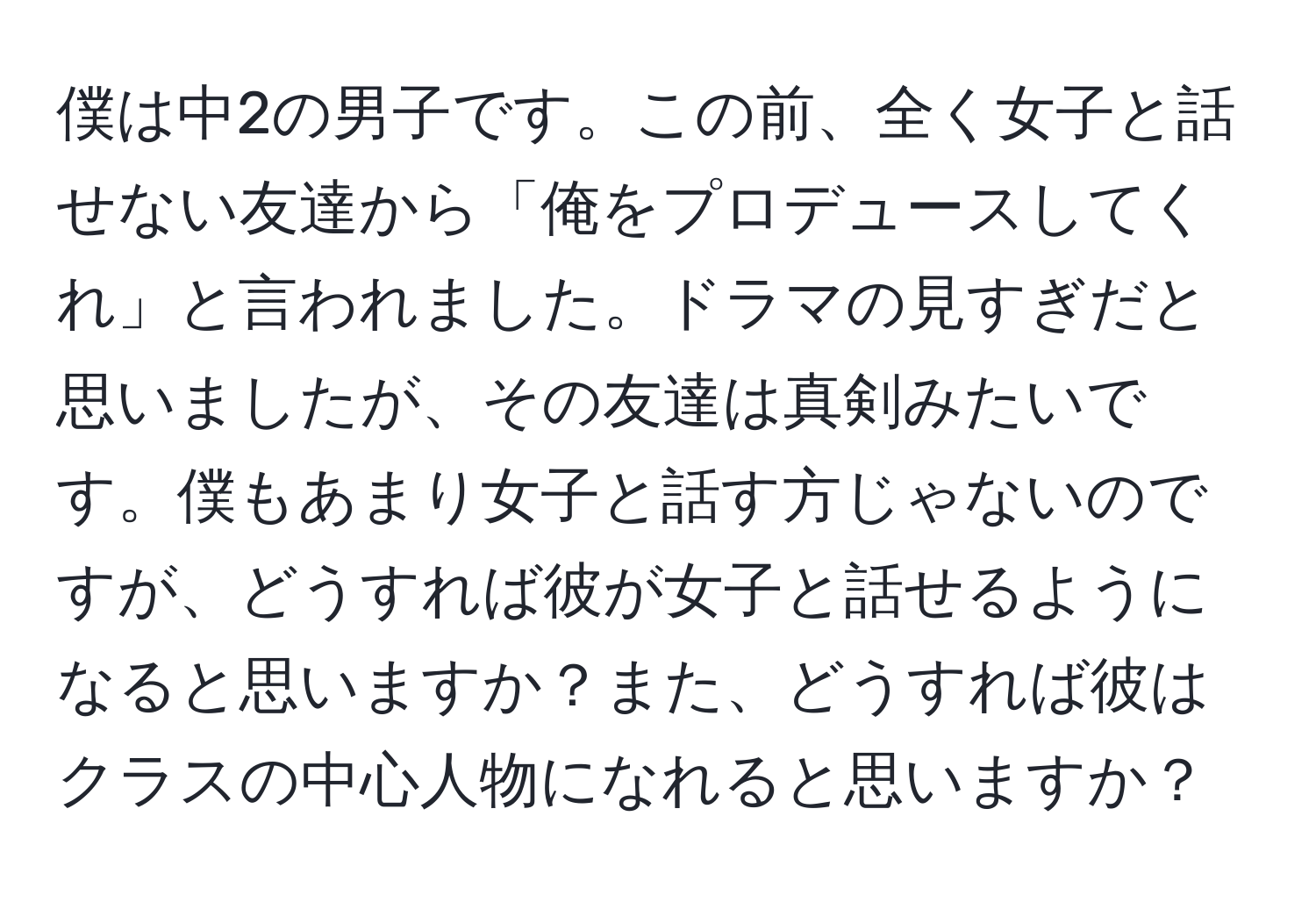 僕は中2の男子です。この前、全く女子と話せない友達から「俺をプロデュースしてくれ」と言われました。ドラマの見すぎだと思いましたが、その友達は真剣みたいです。僕もあまり女子と話す方じゃないのですが、どうすれば彼が女子と話せるようになると思いますか？また、どうすれば彼はクラスの中心人物になれると思いますか？