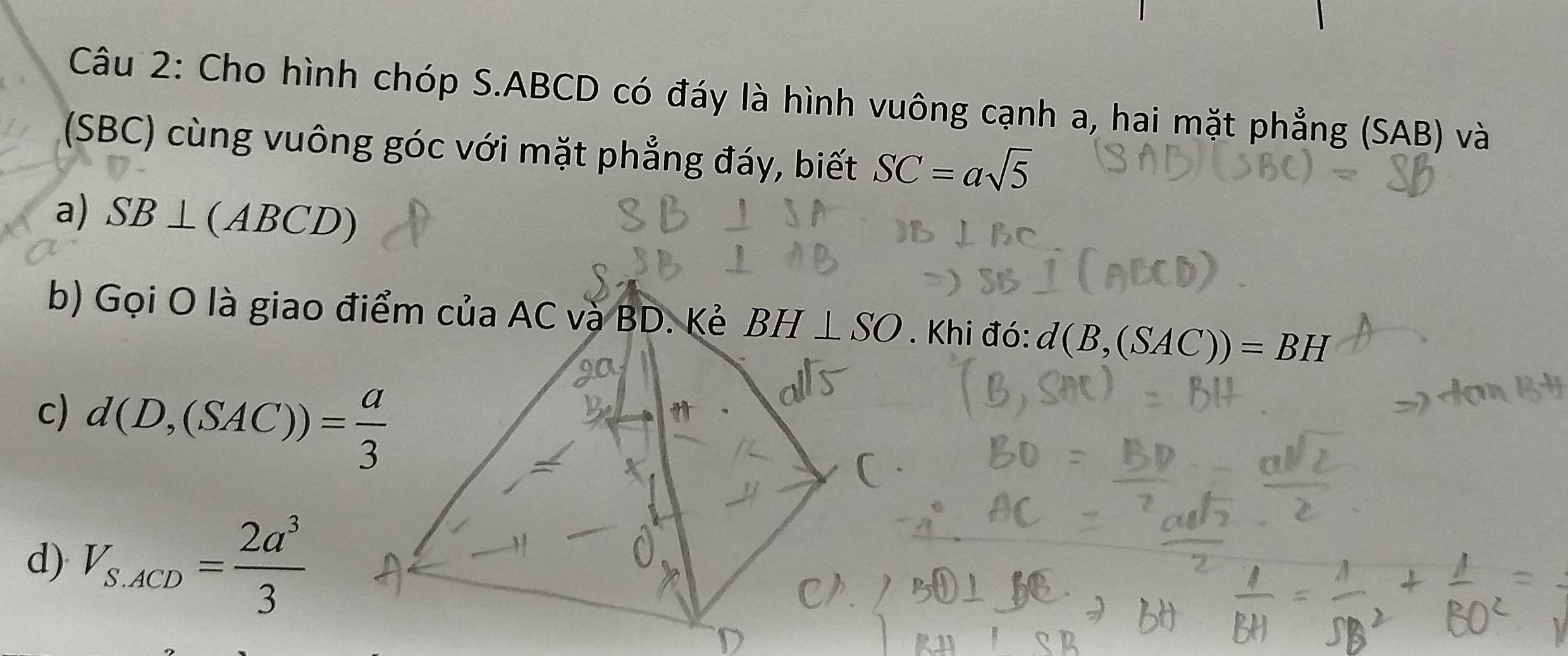 Cho hình chóp S. ABCD có đáy là hình vuông cạnh a, hai mặt phẳng (SAB) và 
(SBC) cùng vuông góc với mặt phẳng đáy, biết SC=asqrt(5)
a) SB⊥ (ABCD)
b) Gọi O là giao điểm của AC và BD. Kẻ BH⊥ SO. Khi đó: d(B,(SAC))=BH
c) d(D,(SAC))= a/3 
d) V_S.ACD= 2a^3/3 