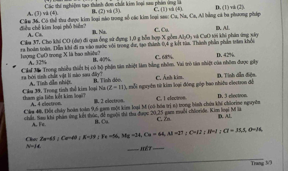 Các thí nghiệm tạo thành đơn chất kim loại sau phản ứng là
A. (3) và (4). B. (2) và (3). C. (1) và (4). D. (1) và (2).
Câu 36. Có thể thu được kim loại nào trong số các kim loại sau: Cu, Na, Ca, Al bằng cả ba phương pháp
điều chế kim loại phổ biến?
A. Ca. B. Na. C. Cu. D. Al.
Câu 37. Cho khí CO (dư) đi qua ống sứ đựng 1,0 g hỗn hợp X gồm Al_2O_3 và CuO tới khi phản ứng xảy
ra hoàn toàn. Dẫn khí đi ra vào nước vôi trong dư, tạo thành 0,4 g kết tủa. Thành phần phần trăm khối
lượng CuO trong X là bao nhiêu?
A. 32% B. 40%. C. 68%. D. 42%.
Câu 3&: Trong nhiều thiết bị có bộ phận tản nhiệt làm bằng nhôm. Vai trò tản nhiệt của nhôm được gây
ra bởi tính chất vật lí nào sau đây?
C. Ánh kim. D. Tính dẫn điện.
A. Tính dẫn nhiệt. B. Tính dẻo.
Câu 39. Trong tinh thể kim loại Na (Z=11) 1, mỗi nguyên tử kim loại đóng góp bao nhiêu electron đề
tham gia liên kết kim loại?
A. 4 electron. B. 2 electron. C. 1 electron.
D. 3 electron.
Câu 40. Đốt cháy hoàn toàn 9,6 gam một kim loại M (có hóa trị n) trong bình chứa khí chlorine nguyên
chất. Sau khi phản ứng kết thúc, để nguội thì thu được 20,25 gam muối chloride. Kim loại M là
C. Zn.
A. Fe. B. Cu. D. Al.
Cho: Zn=65;Ca=40;K=39; Fe =56,Mg=24,Cu=64,Al=27;C=12;H=1;Cl=35,5,O=16,
N=14,
_Hét_
Trang 3/3