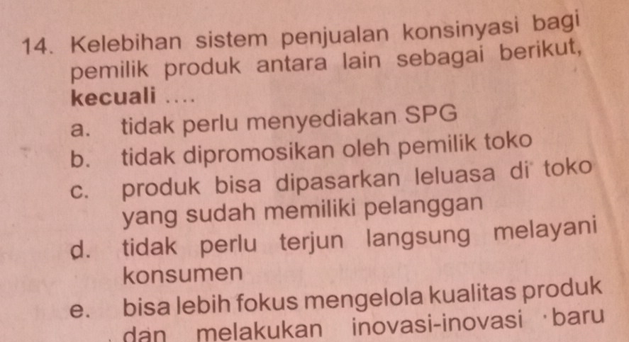 Kelebihan sistem penjualan konsinyasi bagi
pemilik produk antara lain sebagai berikut,
kecuali …
a. tidak perlu menyediakan SPG
b. tidak dipromosikan oleh pemilik toko
c. produk bisa dipasarkan leluasa di toko
yang sudah memiliki pelanggan
d. tidak perlu terjun langsung melayani
konsumen
e. bisa lebih fokus mengelola kualitas produk
dan melakukan inovasi-inovasi baru