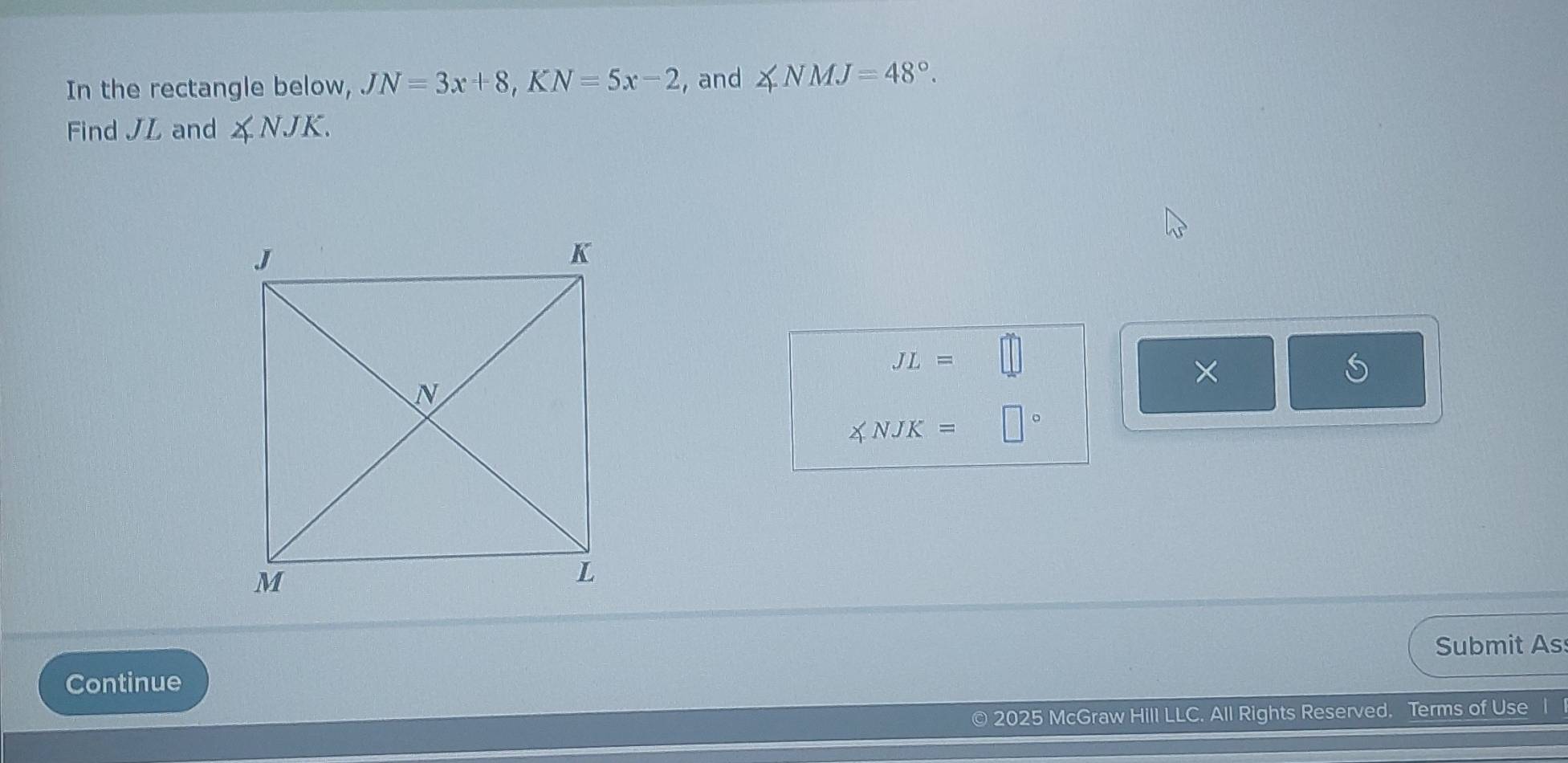 In the rectangle below, JN=3x+8, KN=5x-2 , and ∠ NMJ=48°. 
Find JL and ∠ NJK.
JL=
×
∠ NJK=
Submit As 
Continue 
2025 McGraw Hill LLC. All Rights Reserved. Terms of Use