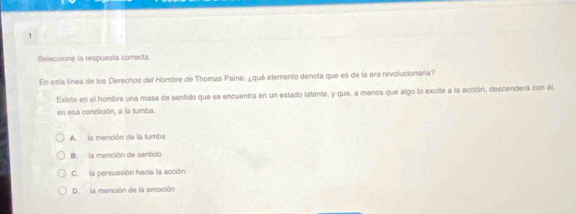 Seleccione la respuesta comecta.
En esta línea de los Derechos del Hombre de Thomas Paine, ¿qué elemento denota que es de la era revolucionaria?
Existe en el hombre una masa de sentido que se encuentra en un estado latente, y que, a menos que algo lo excite a la acción, descenderá con el,
en esa condición, a la tumba.
A. la mención de la tumba
B. la mención de sentido
C. la persuasión hacia la acción
D. la mención de la emoción