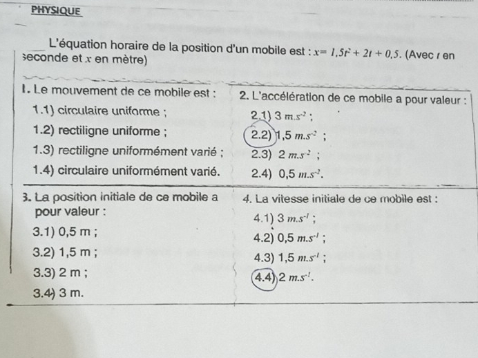 PHYSIQUE 
L'équation horaire de la position d'un mobile est : x=1,5t^2+2t+0.5. (Avec r en 
seconde et x en mètre) 
1. Le mouvement de ce mobile est : 2. L'accélération de ce mobile a pour valeur : 
1.1) circulaire uniforme ; 2.1) 3m.s^(-2) : 
1.2) rectiligne uniforme ; 2.2) 1,5m.s^(-2); 
1.3) rectiligne uniformément varié ; 2.3) 2m.s^(-2); 
1.4) circulaire uniformément varié. 2.4) 0,5m.s^(-2). 
3. La position initiale de ce mobile a 4. La vitesse initiale de ce mobile est : 
pour valeur : 4.1) 3m.s^(-1); 
3.1) 0,5 m; 4.2) 0,5m.s^(-1); 
3.2) 1,5 m; 4.3) 1,5m.s^(-1); 
3.3) 2 m; 4.4) 2m.s^(-1). 
3.4) 3 m.