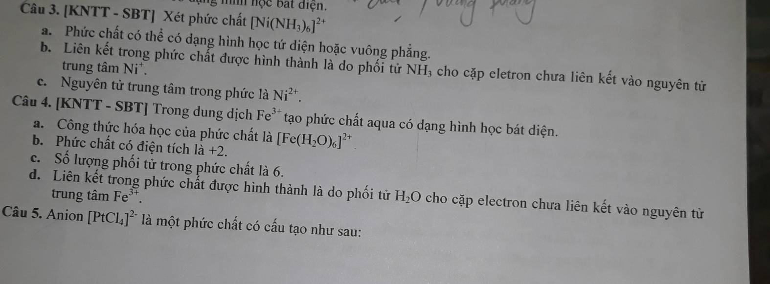 nộc bắt điện. 
Câu 3. [KNTT - SBT] Xét phức chất [Ni(NH_3)_6]^2+
a. Phức chất có thể có dạng hình học tứ diện hoặc vuông phẳng. 
b. Liên kết trong phức chất được hình thành là do phối tử NH_3 cho cặp eletron chưa liên kết vào nguyên tử 
trung tâm Ni*. 
c. Nguyên tử trung tâm trong phức là Ni^(2+). 
Câu 4. [KNTT - SBT] Trong dung dịch Fe^(3+) tạo phức chất aqua có dạng hình học bát diện. 
a. Công thức hóa học của phức chất là [Fe(H_2O)_6]^2+
b. Phức chất có điện tích 1dot a+
c. Số lượng phối tử trong phức chất là 6. 
d. Liên kết trong phức chất được hình thành là do phối tử H_2O cho cặp electron chưa liên kết vào nguyên tử 
trung tâm Fe^(3+). 
Câu 5. Anion [PtCl_4]^2- là một phức chất có cấu tạo như sau: