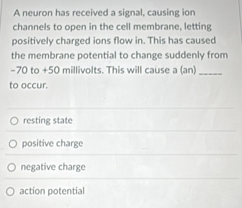 A neuron has received a signal, causing ion
channels to open in the cell membrane, letting
positively charged ions flow in. This has caused
the membrane potential to change suddenly from
-70 to +50 millivolts. This will cause a (an)_
to occur.
resting state
positive charge
negative charge
action potential