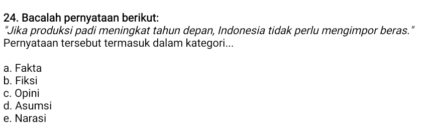 Bacalah pernyataan berikut:
"Jika produksi padi meningkat tahun depan, Indonesia tidak perlu mengimpor beras."
Pernyataan tersebut termasuk dalam kategori...
a. Fakta
b. Fiksi
c. Opini
d. Asumsi
e. Narasi