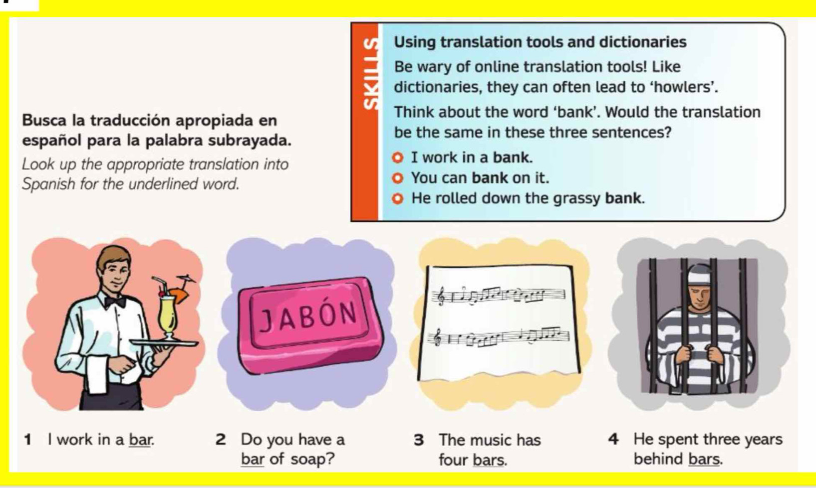 Using translation tools and dictionaries
Be wary of online translation tools! Like
a dictionaries, they can often lead to ‘howlers’.
Busca la traducción apropiada en
Think about the word ‘bank’. Would the translation
be the same in these three sentences?
español para la palabra subrayada.
Look up the appropriate translation into
I work in a bank.
Spanish for the underlined word.
You can bank on it.
He rolled down the grassy bank.
JABÓN
1 I work in a bar. 2 Do you have a 3 The music has 4 He spent three years
bar of soap? four bars. behind bars.