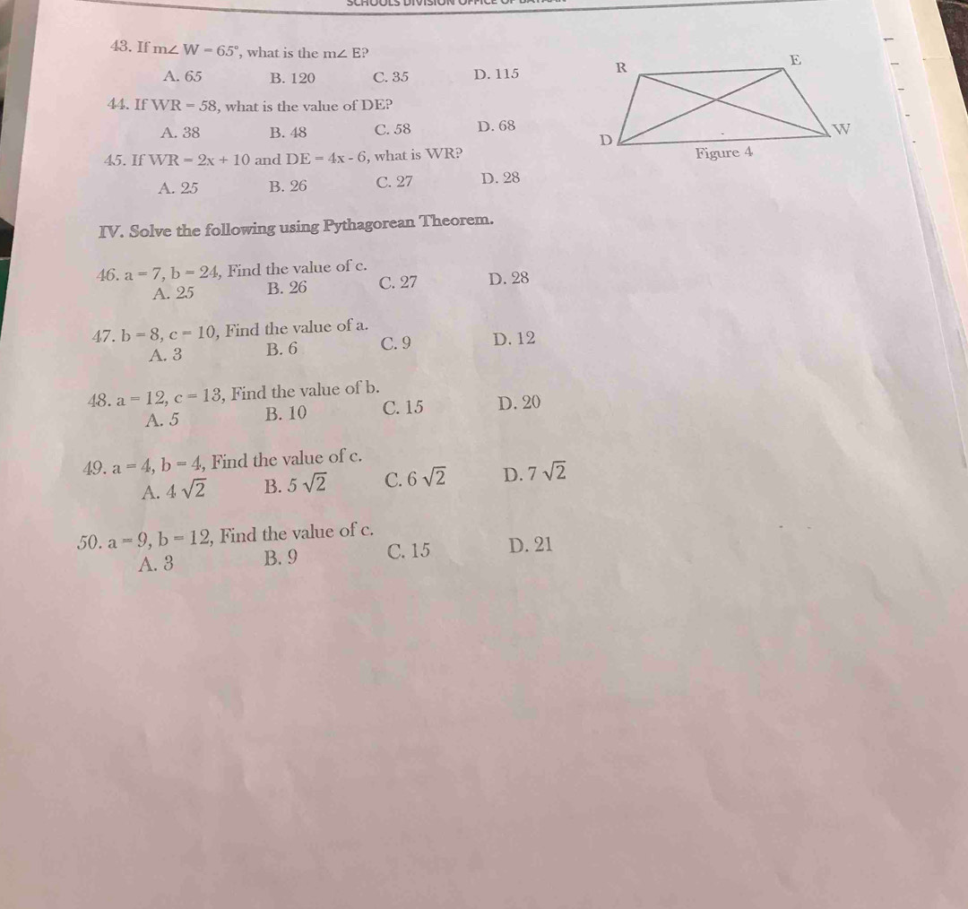 If m∠ W=65° , what is the m∠ E ?
A. 65 B. 120 C. 35 D. 115
44. If WR=58 , what is the value of DE?
A. 38 B. 48 C. 58 D. 68
45. If WR=2x+10 and DE=4x-6 , what is WR?
A. 25 B. 26 C. 27 D. 28
IV. Solve the following using Pythagorean Theorem.
46. a=7, b=24 , Find the value of c.
A. 25 B. 26 C. 27 D. 28
47. b=8, c=10 , Find the value of a.
A. 3 B. 6 C. 9 D. 12
48. a=12, c=13 , Find the value of b.
A. 5 B. 10 C. 15 D. 20
49. a=4, b=4 , Find the value of c.
A. 4sqrt(2) B. 5sqrt(2) C. 6sqrt(2) D. 7sqrt(2)
50. a=9, b=12 , Find the value of c.
A. 3 B. 9 C. 15 D. 21