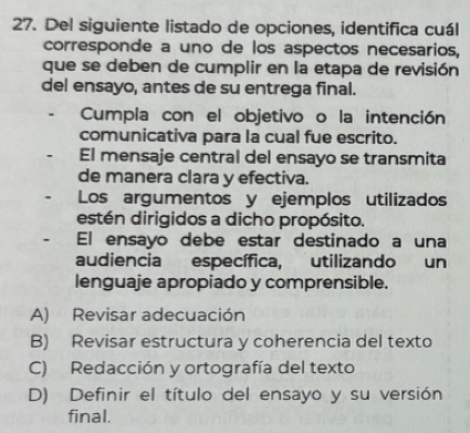 Del siguiente listado de opciones, identifica cuál
corresponde a uno de los aspectos necesarios,
que se deben de cumplir en la etapa de revisión
del ensayo, antes de su entrega final.
Cumpla con el objetivo o la intención
comunicativa para la cual fue escrito.
El mensaje central del ensayo se transmita
de manera clara y efectiva.
Los argumentos y ejemplos utilizados
estén dirigidos a dicho propósito.
El ensayo debe estar destinado a una
audiencia específica, utilizando un
lenguaje apropiado y comprensible.
A) Revisar adecuación
B) Revisar estructura y coherencia del texto
C) Redacción y ortografía del texto
D) Definir el título del ensayo y su versión
final.