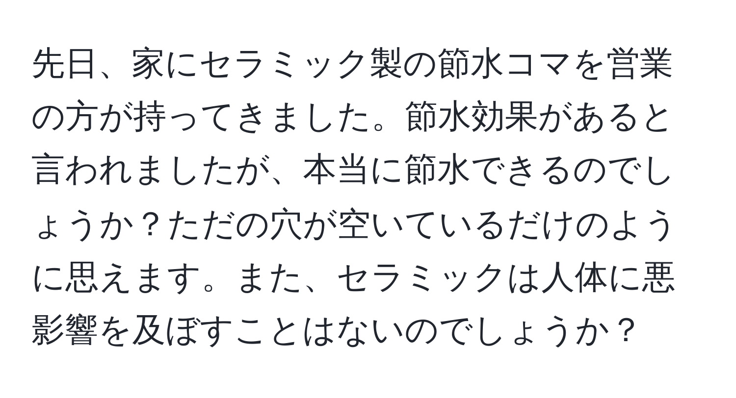 先日、家にセラミック製の節水コマを営業の方が持ってきました。節水効果があると言われましたが、本当に節水できるのでしょうか？ただの穴が空いているだけのように思えます。また、セラミックは人体に悪影響を及ぼすことはないのでしょうか？