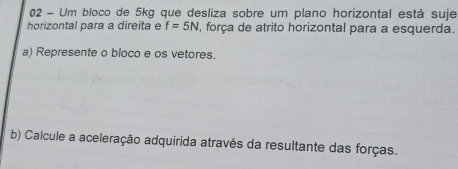 Um bloco de 5kg que desliza sobre um plano horizontal está suje 
horizontal para a direita e f=5N , força de atrito horizontal para a esquerda. 
a) Represente o bloco e os vetores. 
b) Calcule a aceleração adquirida através da resultante das forças.