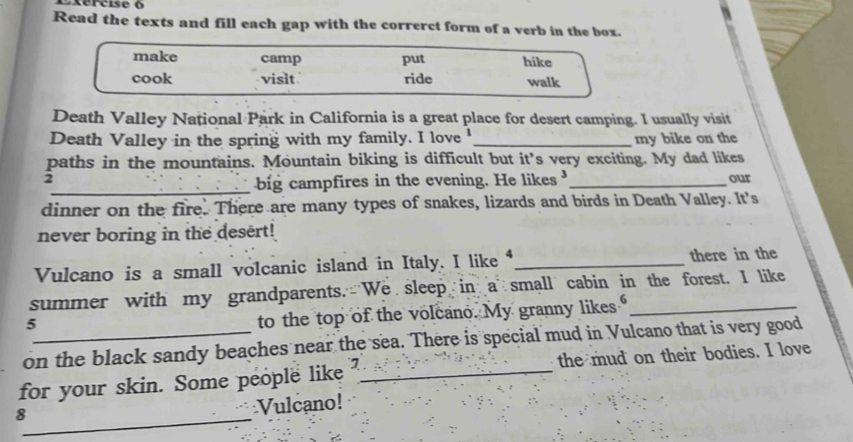 Read the texts and fill each gap with the correrct form of a verb in the box. 
make camp put hike 
cook vislt ride walk 
Death Valley National Park in California is a great place for desert camping. I usually visit 
Death Valley in the spring with my family. I love '_ my bike on the 
paths in the mountains. Mountain biking is difficult but it’s very exciting. My dad likes 
2 _our 
_big campfires in the evening. He likes 
dinner on the fire. There are many types of snakes, lizards and birds in Death Valley. It's 
never boring in the desert! 
Vulcano is a small volcanic island in Italy. I like “_ there in the 
summer with my grandparents. We sleep in a small cabin in the forest. I like 
5 
to the top of the volcano. My granny likes 
on the black sandy beaches near the sea. There is special mud in Vulcano that is very good 
for your skin. Some people like ?_ the mud on their bodies. I love 
_8 
Vulcano!