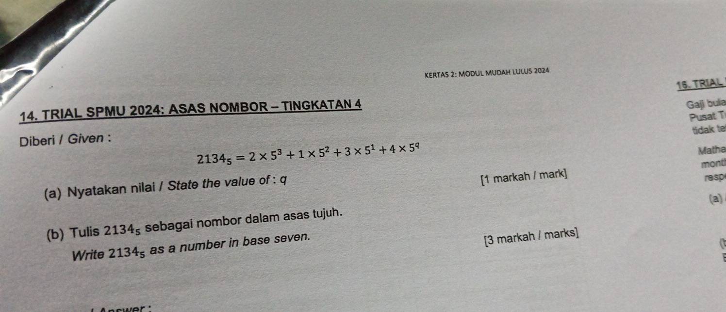 KERTAS 2: MODUL MUDAH LULUS 2024 
16. TRIAL 
14. TRIAL SPMU 2024: ASAS NOMBOR - TINGKATAN 4 
Gaji bula 
Pusat T 
tidak te 
Diberi / Given :
2134_5=2* 5^3+1* 5^2+3* 5^1+4* 5^q
[1 markah / mark] mont 
(a) Nyatakan nilai / State the value of : q Matha 
resp 
(a) 
(b) Tulis 2134_5 sebagai nombor dalam asas tujuh. 
Write 2134_5 as a number in base seven. 
[3 markah / marks] 
a