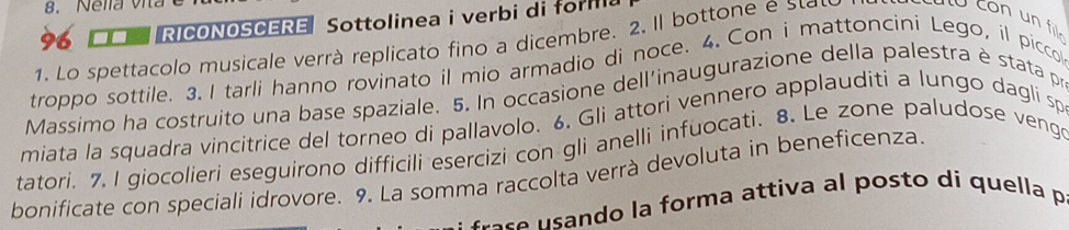 Nella vita 
96 I RICONOSCERE Sottolinea i verbi di form 
1. Lo spettacolo musicale verr à replicato fino a dicembre. 2. Il botton e e con un fil. 
troppo sottile. 3. I tarli hanno rovinato il mio armadio di noce. 4. Con i mattoncini Lego, il picco 
Massimo ha costruito una base spaziale. 5. In occasione dell'inaugurazione della palestra è stata pr 
miata la squadra vincitrice del torneo di pallavolo. 6. Gli attori vennero applauditi a lungo dagli sp 
tatori. 7. I giocolieri eseguirono difficili esercizi con gli anelli infuocati. 8. Le zone paludose vengo 
bonificate con speciali idrovore. 9. La somma raccolta verrà devoluta in beneficenza. 
r e a form a attiva a l pos to di quella p