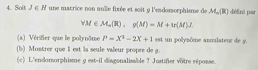 Soit J∈ H une matrice non nulle fixée et soit g l'endomorphisme de M_n(R) défini par
forall M∈ M_n(R), g(M)=M+tr(M)J. 
(a) Vérifier que le polynôme P=X^2-2X+1 est un polynôme annulateur de g. 
(b) Montrer que 1 est la seule valeur propre de g. 
(c) L'endomorphisme g est-il diagonalisable ? Justifier votre réponse.