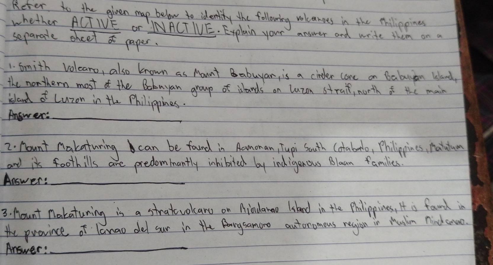 Reter to the given map below to identity the following volcanoes in the thillippines 
whether ACTIVE Or INACT IVE. Explain your answer and write them on a 
separatle sheet af paper. 
1. Smith Volearo, also known as Mount Babuyan, is a cinder cone on babuyan |sland 
the northern most of the Bobuyan group of islands on luzon straif, north of the main 
island of Luzon in the Philippines. 
Answer:_ 
2. Aount Makaturing can be found in Aamonan, Tupi south Cotaborl, Philippines, Hautum 
and its foothills are predommantly inhibited by ind igenous Blaan families 
Answer:_ 
3. Mount nakaturing is a stratvolcan on Aindanao (skand in the Philippines, It is found in 
the province of lanao del sur in the Parysamoro autoromous region in Mushin nindhcnuo. 
Answer: 
_