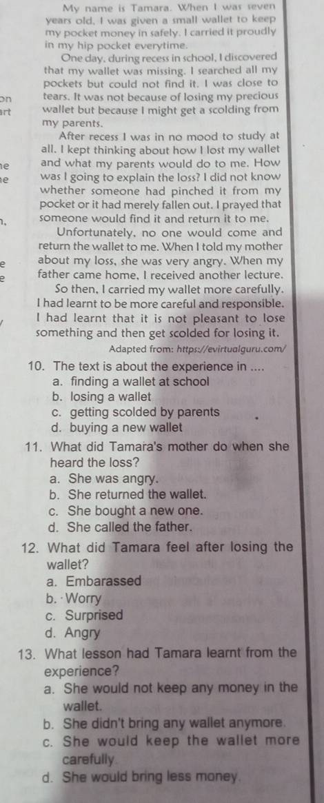 My name is Tamara. When I was seven
years old, I was given a small wallet to keep
my pocket money in safely. I carried it proudly
in my hip pocket everytime.
One day, during recess in school, I discovered
that my wallet was missing. I searched all my
pockets but could not find it. I was close to
on tears. It was not because of losing my precious
art wallet but because I might get a scolding from
my parents.
After recess I was in no mood to study at
all. I kept thinking about how I lost my wallet
e and what my parents would do to me. How
e was I going to explain the loss? I did not know
whether someone had pinched it from my 
pocket or it had merely fallen out. I prayed that
1. someone would find it and return it to me.
Unfortunately, no one would come and
return the wallet to me. When I told my mother
e about my loss, she was very angry. When my
father came home, I received another lecture.
So then, I carried my wallet more carefully.
I had learnt to be more careful and responsible.
I had learnt that it is not pleasant to lose
something and then get scolded for losing it.
Adapted from: https://evirtualguru.com/
10. The text is about the experience in ....
a. finding a wallet at school
b. losing a wallet
c. getting scolded by parents
d. buying a new wallet
11. What did Tamara's mother do when she
heard the loss?
a. She was angry.
b. She returned the wallet.
c. She bought a new one.
d. She called the father.
12. What did Tamara feel after losing the
wallet?
a. Embarassed
b. · Worry
c. Surprised
d. Angry
13. What lesson had Tamara learnt from the
experience?
a. She would not keep any money in the
wallet.
b. She didn't bring any wallet anymore.
c. She would keep the wallet more
carefully
d. She would bring less money.